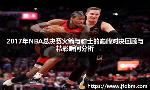 2017年NBA总决赛火箭与骑士的巅峰对决回顾与精彩瞬间分析